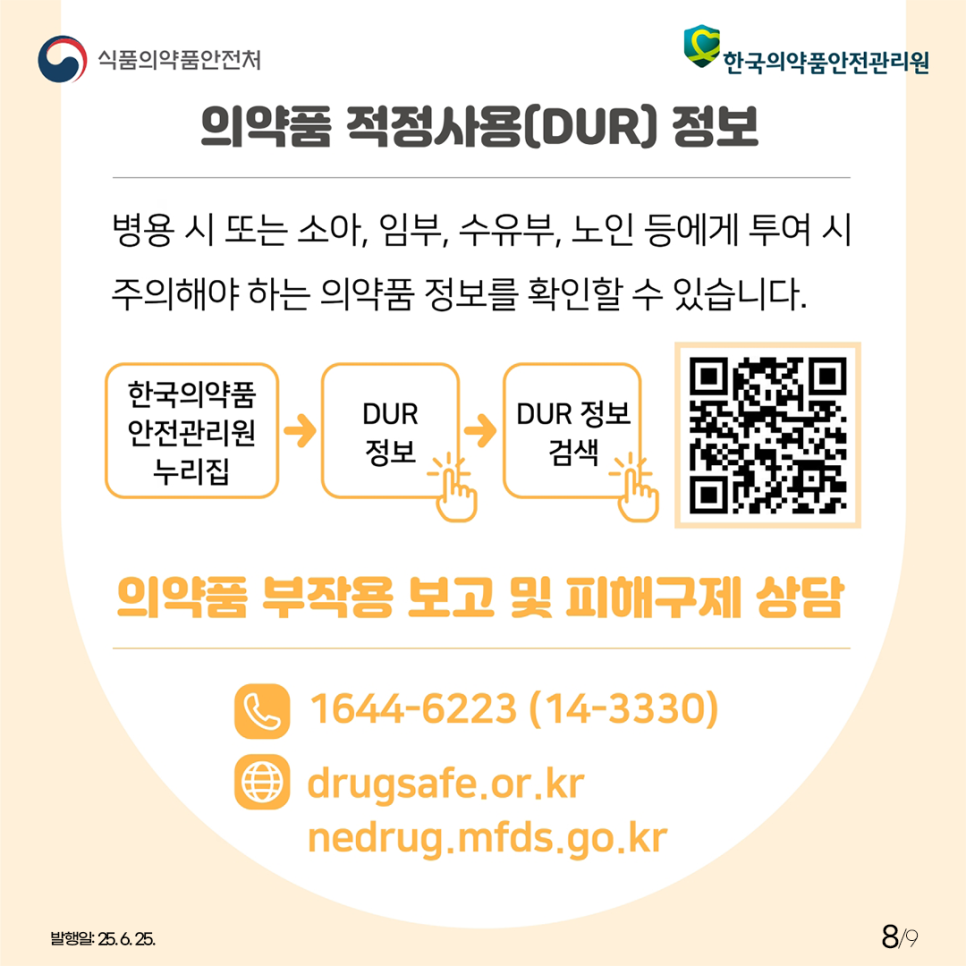 8.
식품의약품안전처
한국의약품안전관리원

의약품 적정사용(DUR) 정보

병용 시 또는 소아, 임부, 수유부, 노인 등에게 투여 시
주의해야 하는 의약품 정보를 확인할 수 있습니다. 

한국의약품안전관리원 누리집 DUR 정보 DUR 정보 검색

의약품 부작용 보고 및 피해구제 상담
1644-6223 (14-3330)
drugsafe.or.kr
nedrug.mfds.go.kr

발행일: 25. 6. 25.
8/9
