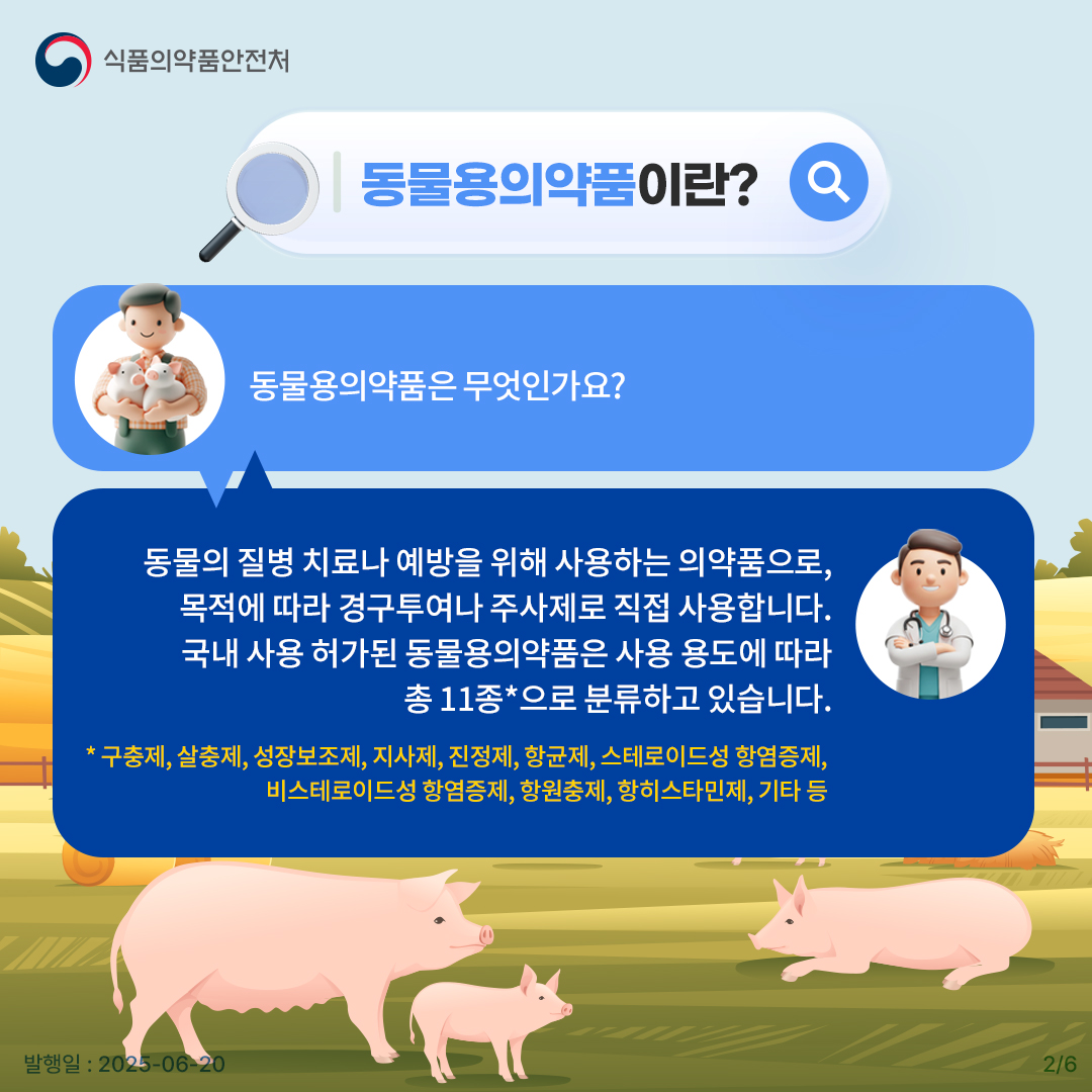 2.
식품의약품안전처

동물용의약품이란?

동물용의약품은 무엇인가요?

동물의 질병 치료나 예방을 위해 사용하는 의약품으로,
목적에 따라 경구투여나 주사제로 직접 사용합니다.
국내 사용 허가된 동물용의약품은 사용 용도에 따라
총 11종*으로 분류하고 있습니다.

* 구충제, 살충제, 성장보조제, 진정제, 항균제, 스테로이드성 항염증제,
비스테로이드성 항염증제, 항원충제, 항히스타민제, 기타 등

발행일 : 2025-06-20
2/6
