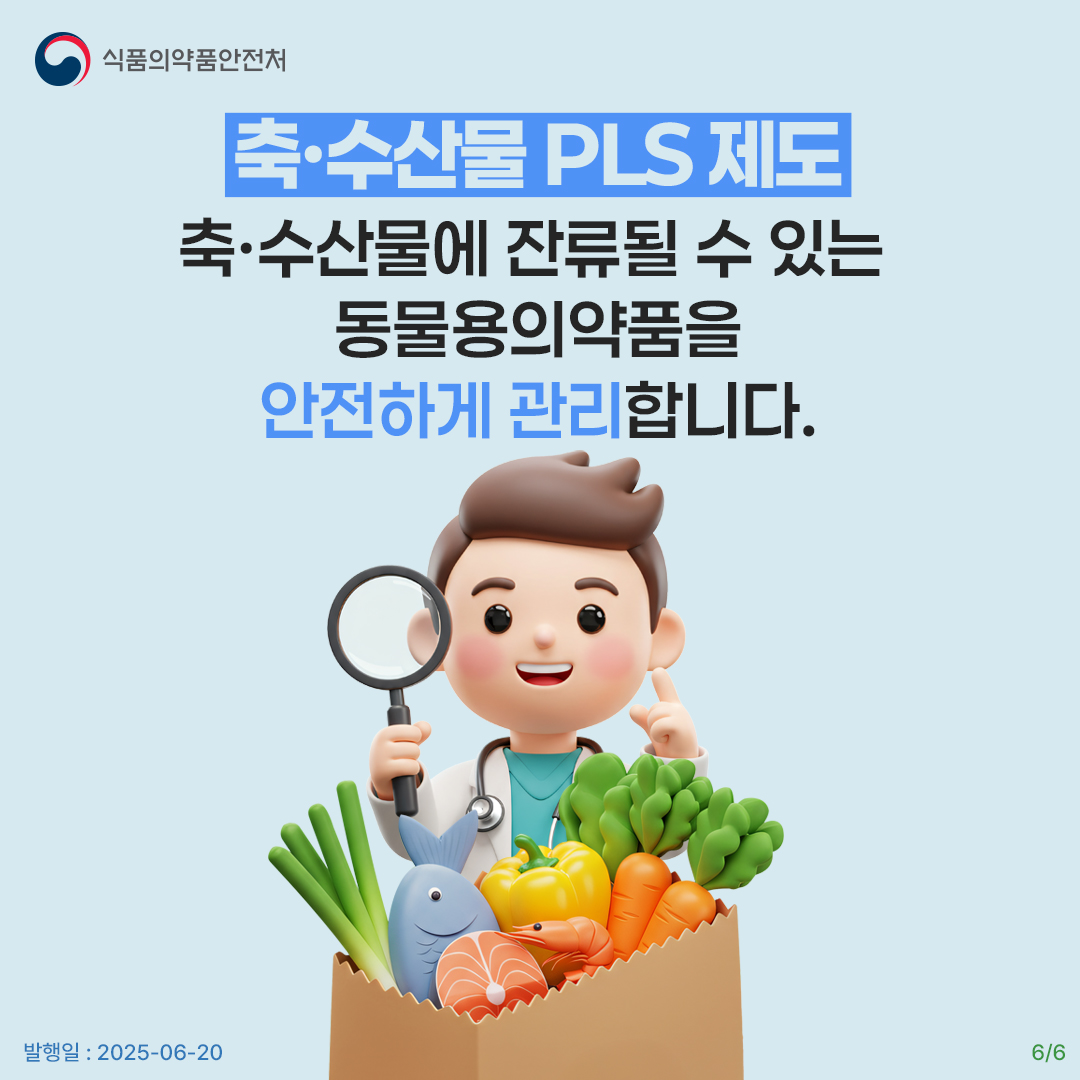 6.
식품의약품안전처

축·수산물 PLS 제도
축·수산물에 잔류될 수 있는
동물용의약품을
안전하게 관리합니다.

발행일 : 2025-06-20
6/6
