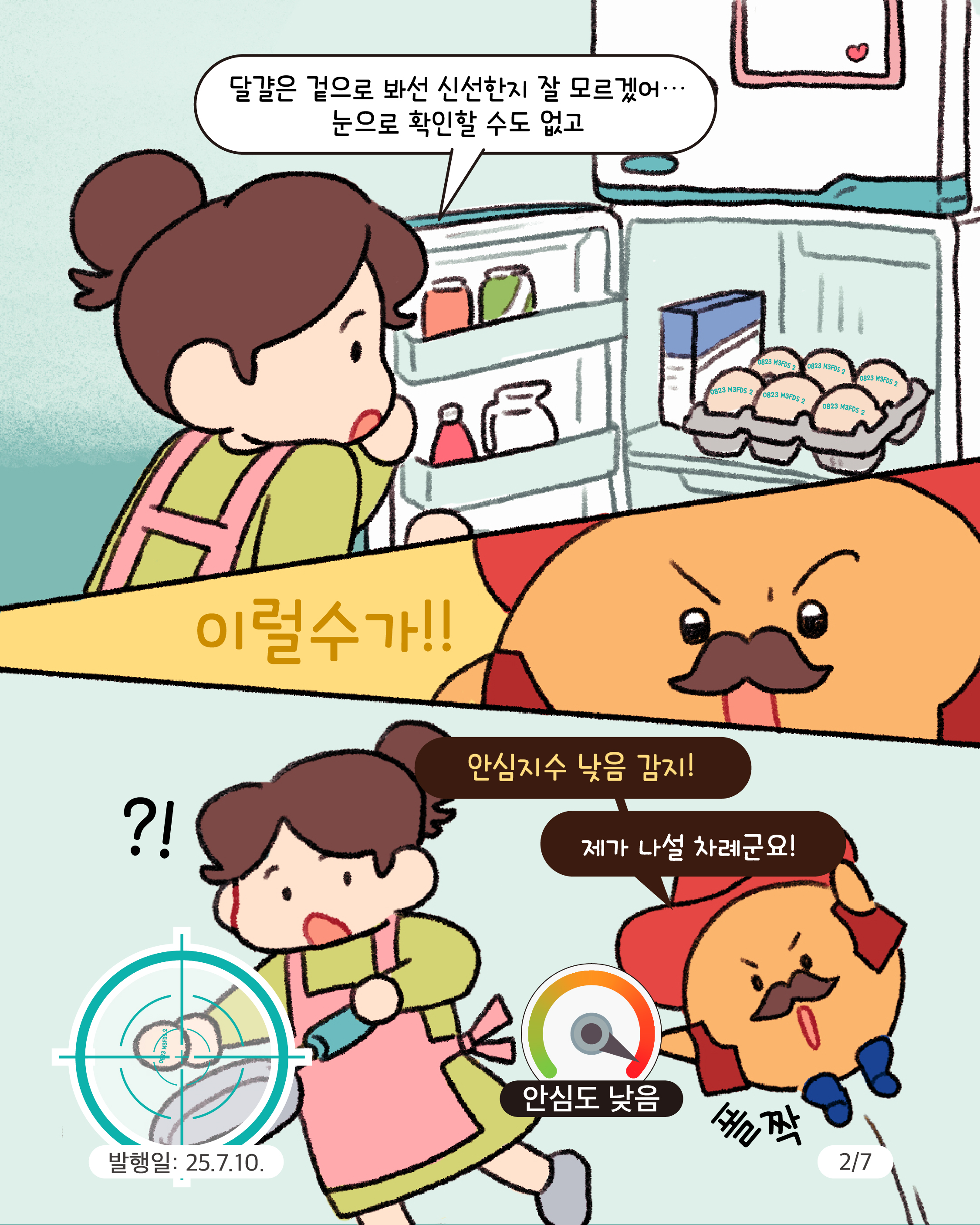 2.
달걀은 겉으로 봐선 신선한지 잘 모르겠어...
눈으로 확인할 수도 없고

이럴수가!

안심지수 낮음 감지!
제가 나설 차례군요!

?!

안심도 낮음

폴짝

발행일: 25.7.10.
2/7
