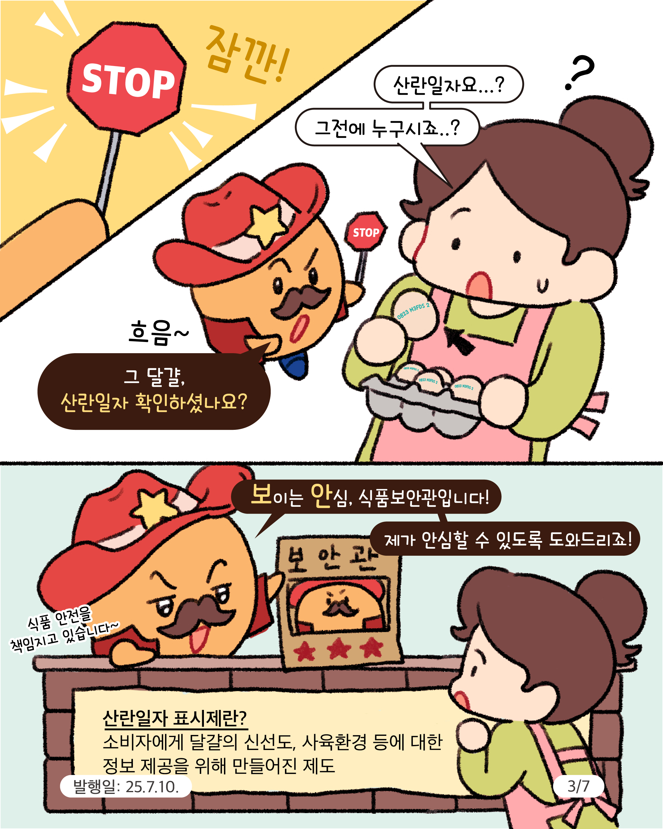 3.
STOP 잠깐!

?

산란일자요..?
그전에 누구시죠..?

STOP

흐음~

그 달걀, 산란일자 확인하셨나요?

보이는 안심, 식품보안관입니다!
제가 안심할 수 있도록 도와드리죠!

보안관

식품 안전을 책임지고 있습니다~

산란일자 표시제란?
소비자에게 달걀의 신선도, 사육환경 등에 대한
정보 제공을 위해 만들어진 제도

발행일: 25.7.10.
3/7
