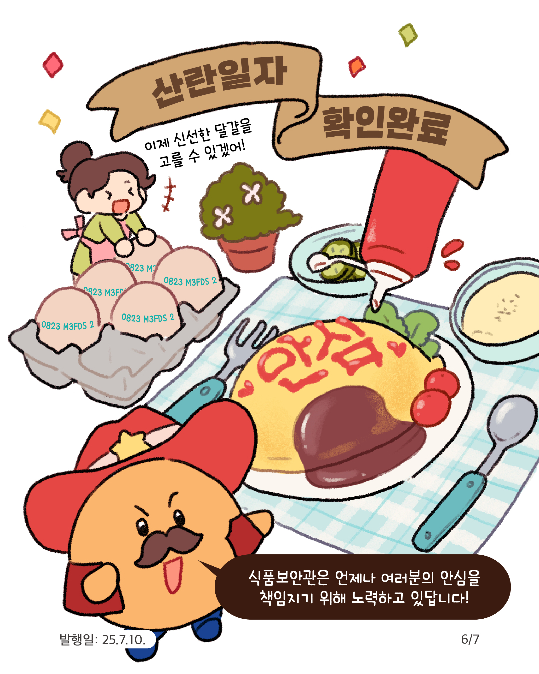 6.
산란일자 확인완료

이제 신선한 달걀을
고를 수 있겠어!

0823 M3FDS 2
0823 M3FDS 2
0823 M3FDS 2

안심

식품보안관은 언제나 여러분의 안심을
책임지기 위해 노력하고 있답니다!

발행일: 25.7.10.
6/7
