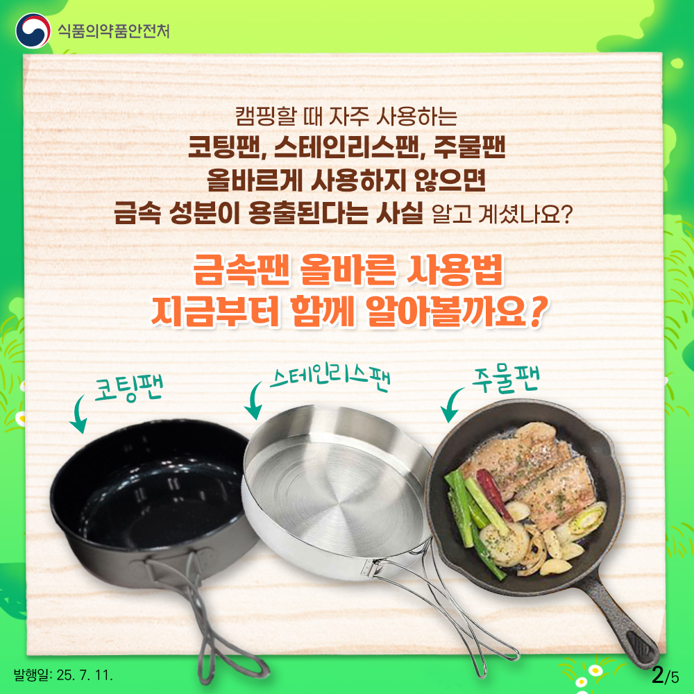 2.
식품의약품안전처

캠핑할 때 자주 사용하는
코팅팬, 스테인리스팬, 주물팬
올바르게 사용하지 않으면
금속 성분이 용출된다는 사실 알고 계셨나요? 

금속팬 올바른 사용법
지금부터 함께 알아볼까요?

코팅팬 스테인리스팬 주물팬

발행일: 25. 7. 11.
2/5
