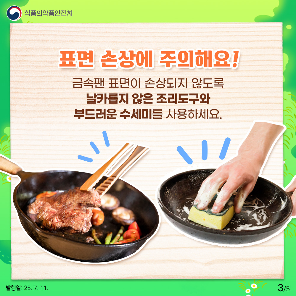 3.
식품의약품안전처

표면 손상에 주의해요!
금속팬 표면이 손상되지 않도록
날카롭지 않은 조리도구와
부드러운 수세미를 사용하세요.

발행일: 25. 7. 11.
3/5

