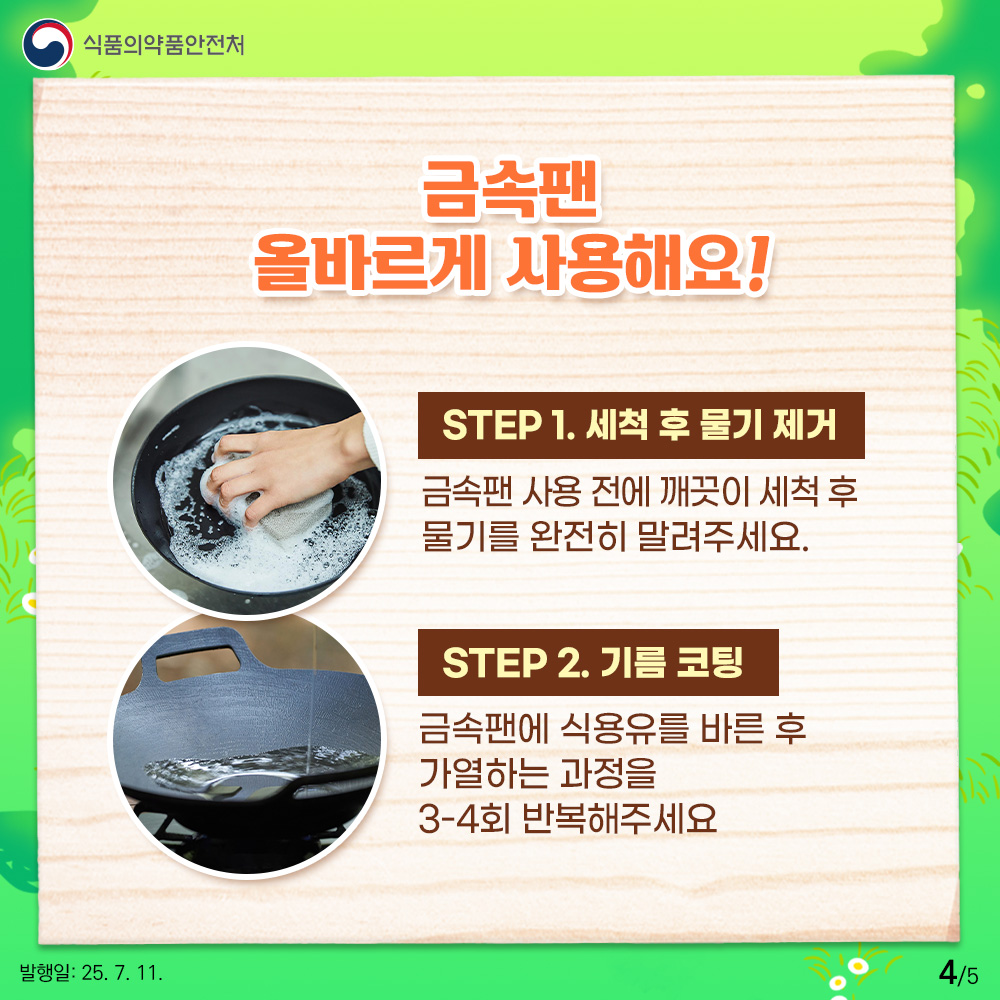 4.
식품의약품안전처

금속팬
올바르게 사용해요!

STEP 1. 세척 후 물기 제거
금속팬 사용 전에 깨끗이 세척 후
물기를 완전히 말려주세요.

STEP 2. 기름 코팅
금속팬에 식용유를 바른 후
가열하는 과정을 
3-4회 반복해주세요

발행일: 25. 7. 11.
4/5
