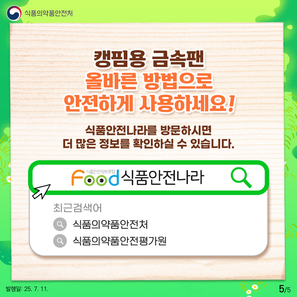 5.
식품의약품안전처

캥핌용 금속팬
올바른 방법으로
안전하게 사용하세요!

식품안전나라를 방문하시면
더 많은 정보를 확인하실 수 있습니다.

food 식품안전나라

최근검색어

식품의약품안전처
식품의약품안전평가원

발행일: 25. 7. 11.
5/5
