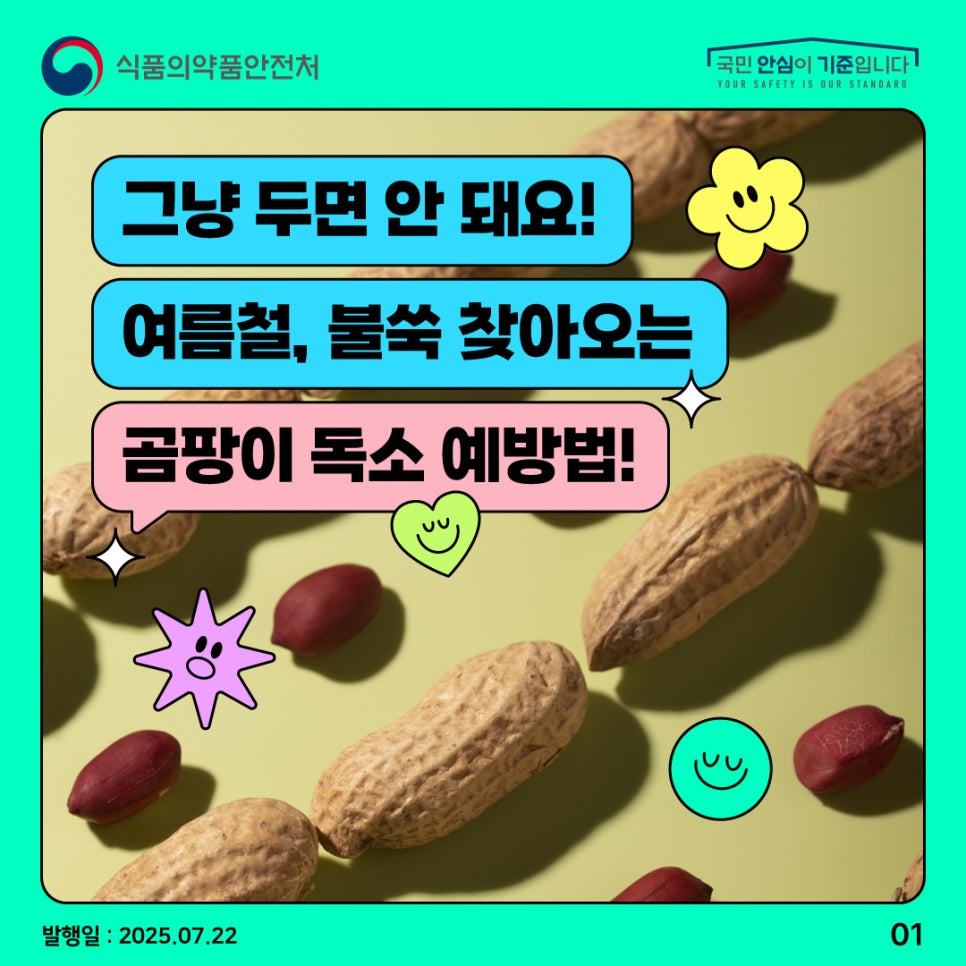 1.
식품의약품안전처
국민 안심이 기준입니다

그냥 두면 안 돼요!
여름철, 불쑥 찾아오는
곰팡이 독소 예방법!

발행일 : 2025.07.22
01
