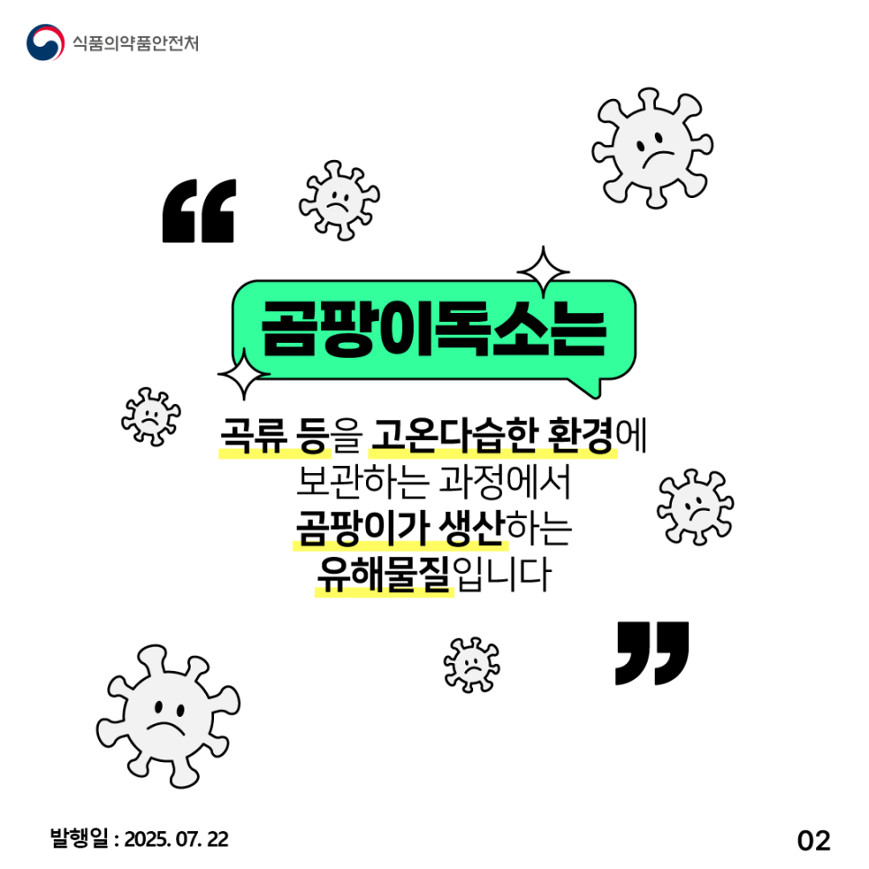2.
식품의약품안전처

곰팡이독소는
곡류 등을 고온다습한 환경에
보관하는 과정에서
곰팡이가 생산하는
유해물질입니다

발행일 : 2025.07.22
02
