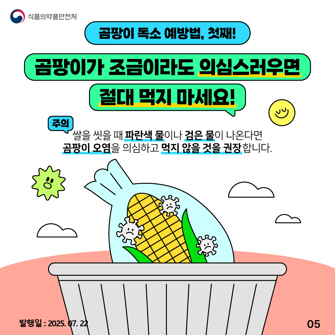 5.
식품의약품안전처

곰팡이 독소 예방법, 첫째!

곰팡이가 조금이라도 의심스러우면
절대 먹지 마세요!
 
주의
쌀을 씻을 때 파란색 물이나 검은 물이 나온다면
곰팡이 오염을 의심하고 먹지 않을 것을 권장합니다.

발행일 : 2025.07.22
05

