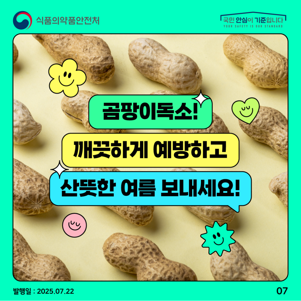 7.
식품의약품안전처
국민 안심이 기준입니다

곰팡이독소!
깨끗하게 예방하고
산뜻한 여름 보내세요!

발행일 : 2025.07.22
07
