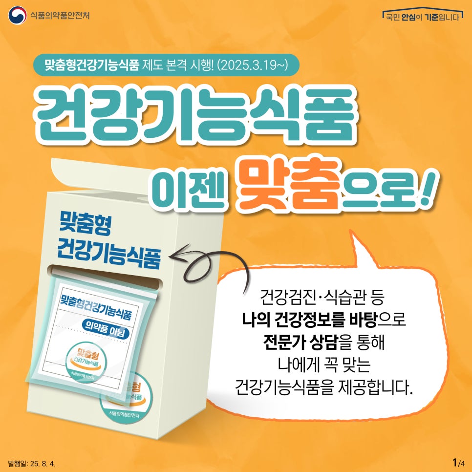 1.
식품의약품안전처
국민 안심이 기준입니다

맞춤형건강기능식품 제도 본격 시행! (2025.3.19.~)

건강기능식품
이젠 맞춤으로!

맞춤형
건강기능식품
맞춤형건강기능식품
의약품 아님
맞춤형
건강기능식품

건강검진·식습관 등
나의 건강정보를 바탕으로
전문가 상담을 통해
나에게 꼭 맞는
건강기능식품을 제공합니다.

발행일: 25. 8. 4.
1/4
