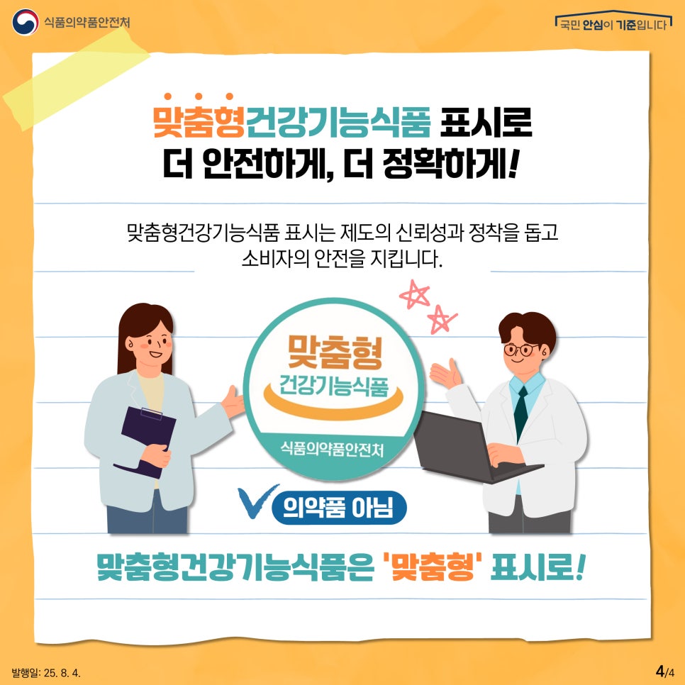 4.
식품의약품안전처
국민 안심이 기준입니다

맞춤형건강기능식품 표시로
더 안전하게, 더 정확하게!

맞춤형건강기능식품 표시는 제도의 신뢰성과 정착을 돕고
소비자의 안전을 지킵니다.

맞춤형
건강기능식품
식품의약품안전처

의약품 아님

맞춤형건강기능식품은 '맞춤형' 표시로!

발행일: 25. 8. 4.
4/4
