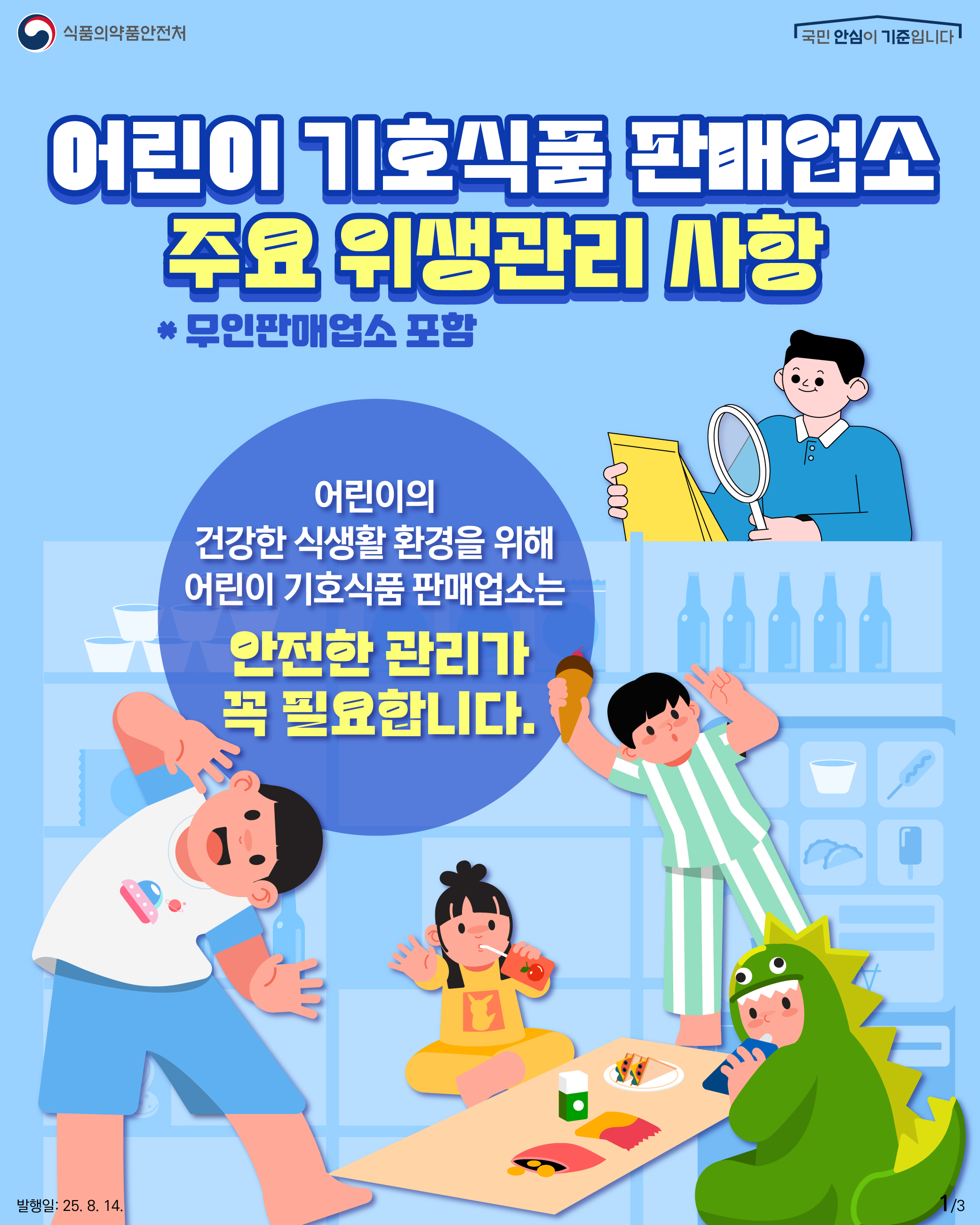 1.
식품의약품안전처
국민 안심이 기준입니다

어린이 기호식품 판매업소
주요 위생관리 사항
* 무인판매업소 포함

어린이의
건강한 식생활 환경을 위해
어린이 기호식품 판매업소는
안전한 관리가
꼭 필요합니다.

발행일: 2025. 8. 14.
1/3
