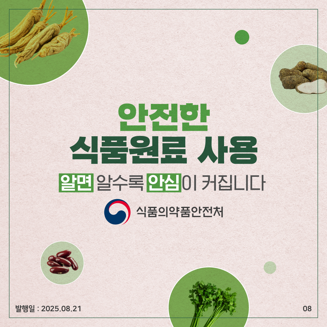 8.
안전한
식품원료 사용
알면 알수록 안심이 커집니다

식품의약품안전처

발행일 : 25.08.21
08
