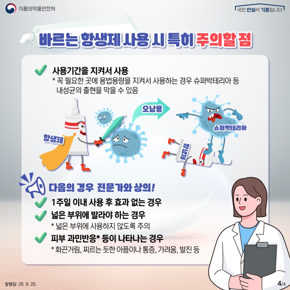 4.
식품의약품안전처
국민 안심이 기준입니다

바르는 항생제 사용 시 특히 주의할 점

사용기간을 지켜서 사용
* 꼭 필요한 곳에 용법용량을 지켜서 사용하는 경우 슈퍼박테리아 등
내성균의 출현을 막을 수 있음

항생제 오남용 항생제 슈퍼박테리아

다음의 경우 전문가와 상의!
1주일 이내 사용 후 효과 없는 경우
넓은 부위에 발라야 하는 경우
* 넓은 부위에 사용하지 않도록 주의
피부 과민반응* 등이 나타나는 경우
* 화끈거림, 찌르는 듯한 아픔이나 통증, 가려움, 발진 등

발행일: 25. 9. 25.
4/4
