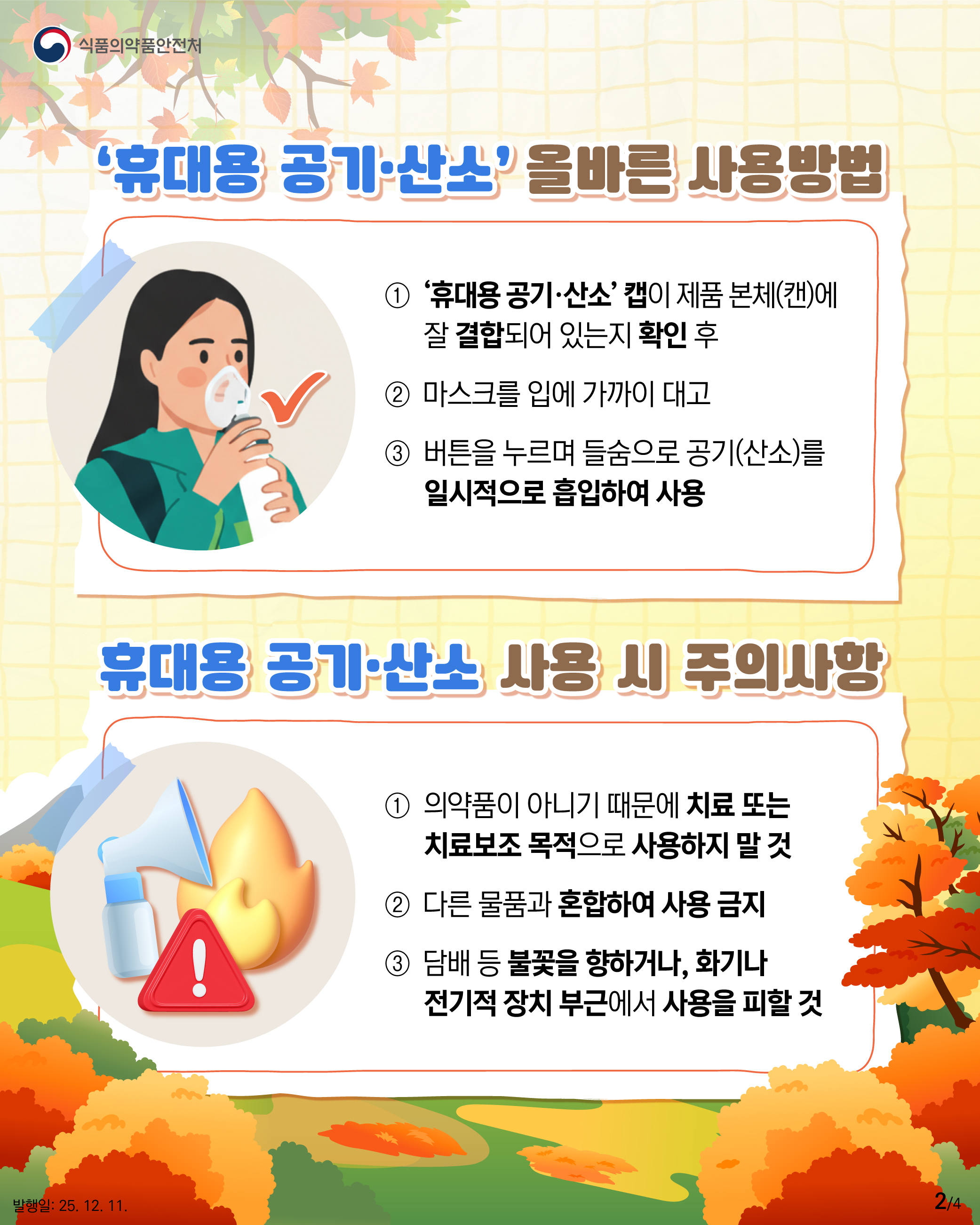 2.
식품의약품안전처

‘휴대용 공기·산소’ 올바른 사용방법
① ‘휴대용 공기·산소’ 캡이 제품 본체(캔)에
잘 결합되어 있는지 확인 후 
② 마스크를 입에 가까이 대고 
③ 버튼을 누르며 들숨으로 공기(산소)를
일시적으로 흡입하여 사용

휴대용 공기·산소 사용 시 주의사항
!
① 의약품이 아니기 때문에 치료 또는 
치료보조 목적으로 사용하지 말 것
② 다른 물품과 혼합하여 사용 금지
③ 담배 등 불꽃을 향하거나, 화기나
전기적 장치 부근에서 사용을 피할 것

발행일: 25. 12. 11.
2/4
