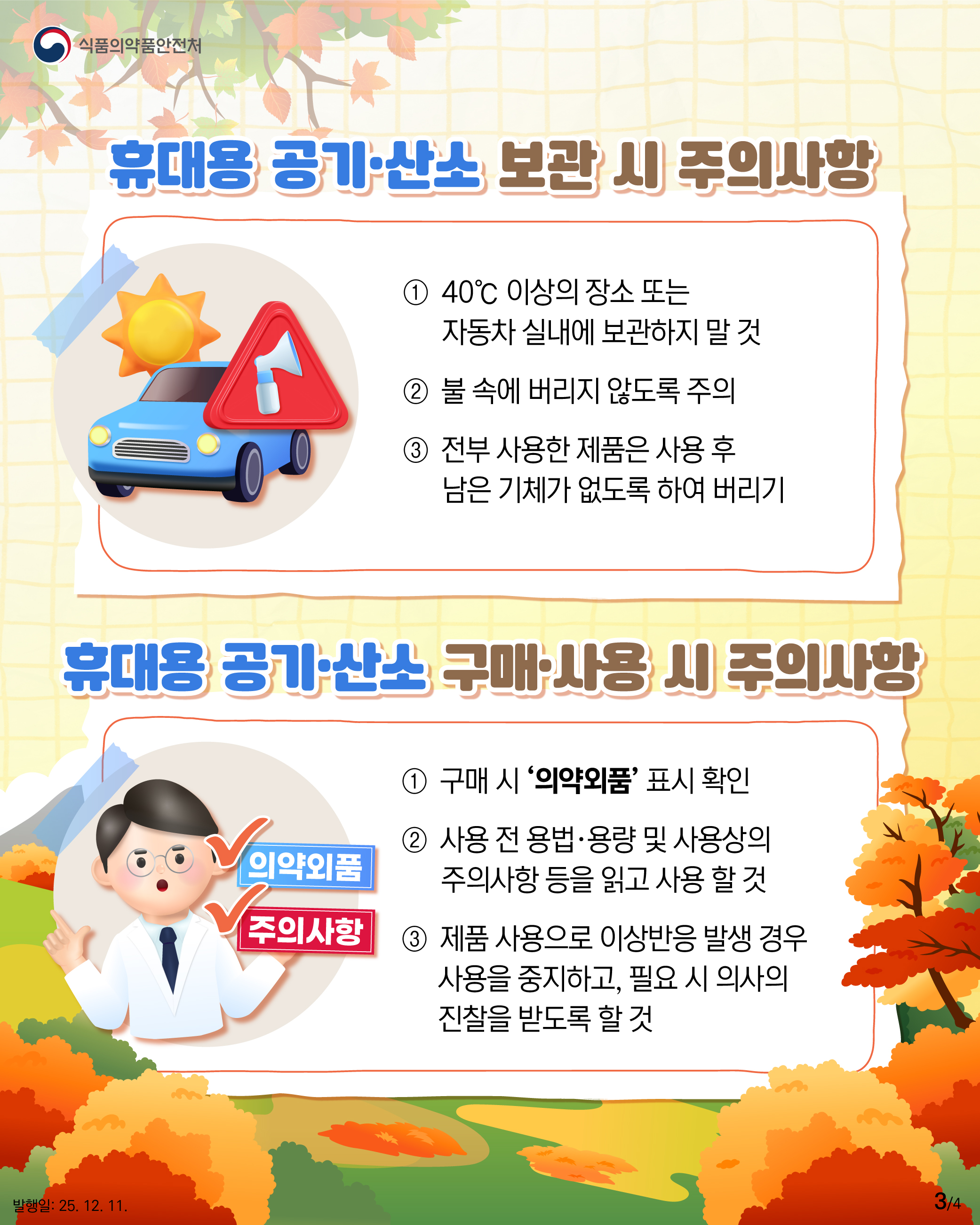 3.
식품의약품안전처

휴대용 공기·산소 보관 시 주의사항
① 40℃ 이상의 장소 또는
자동차 실내에 보관하지 말 것
② 불 속에 버리지 않도록 주의
③ 전부 사용한 제품은 사용 후
남은 기체가 없도록 하여 버리기

휴대용 공기·산소 구매·사용 시 주의사항
✔의약외품
✔주의사항
① 구매 시 ‘의약외품’ 표시 확인
② 사용 전 용법·용량 및 사용상의
주의사항 등을 읽고 사용 할 것
③ 제품 사용으로 이상반응 발생 경우
사용을 중지하고, 필요 시 의사의
진찰을 받도록 할 것

발행일: 25. 12. 11.
3/4
